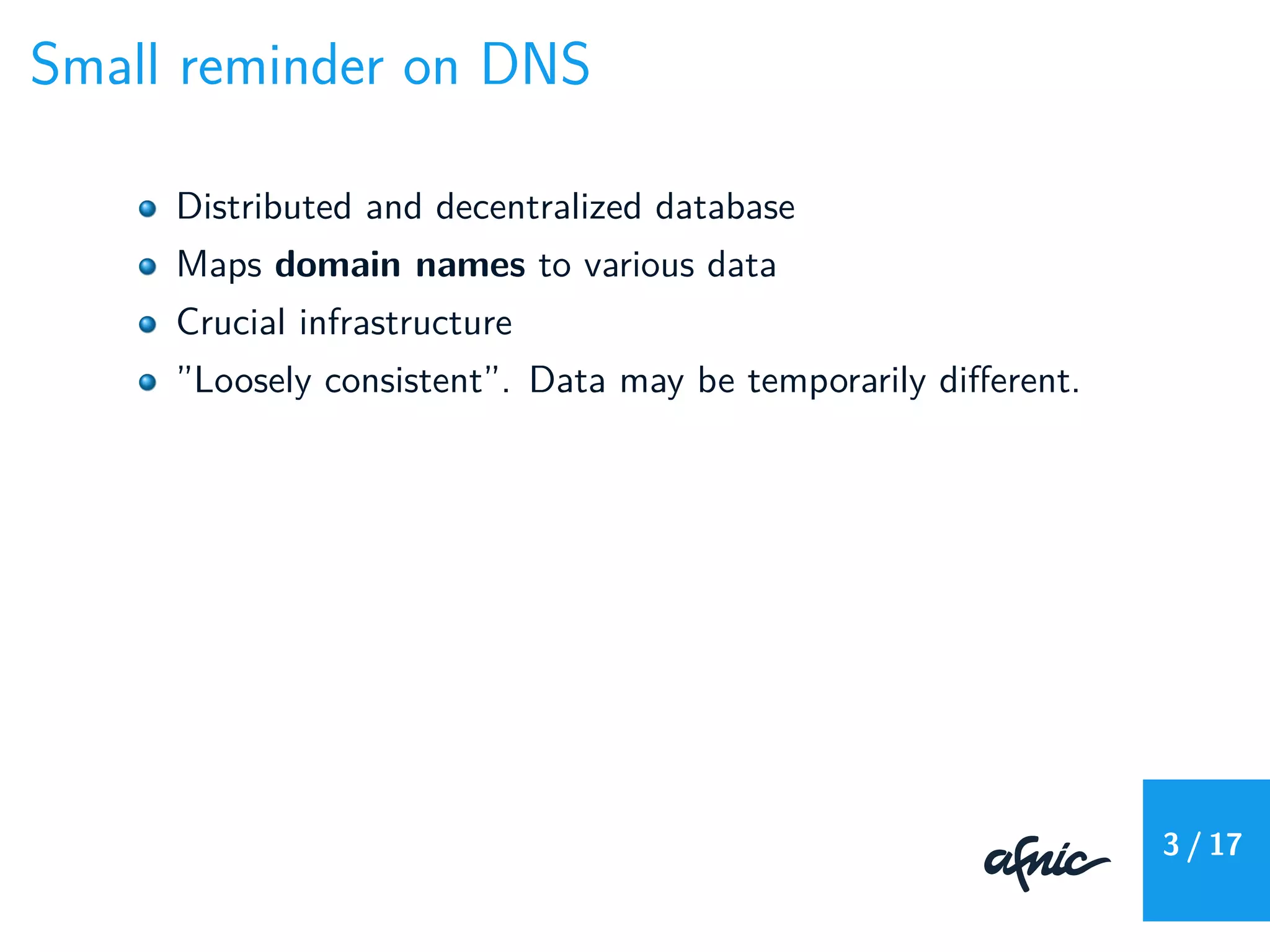Small reminder on DNS
Distributed and decentralized database
Maps domain names to various data
Crucial infrastructure
”Loosely consistent”. Data may be temporarily diﬀerent.
3 / 17
 