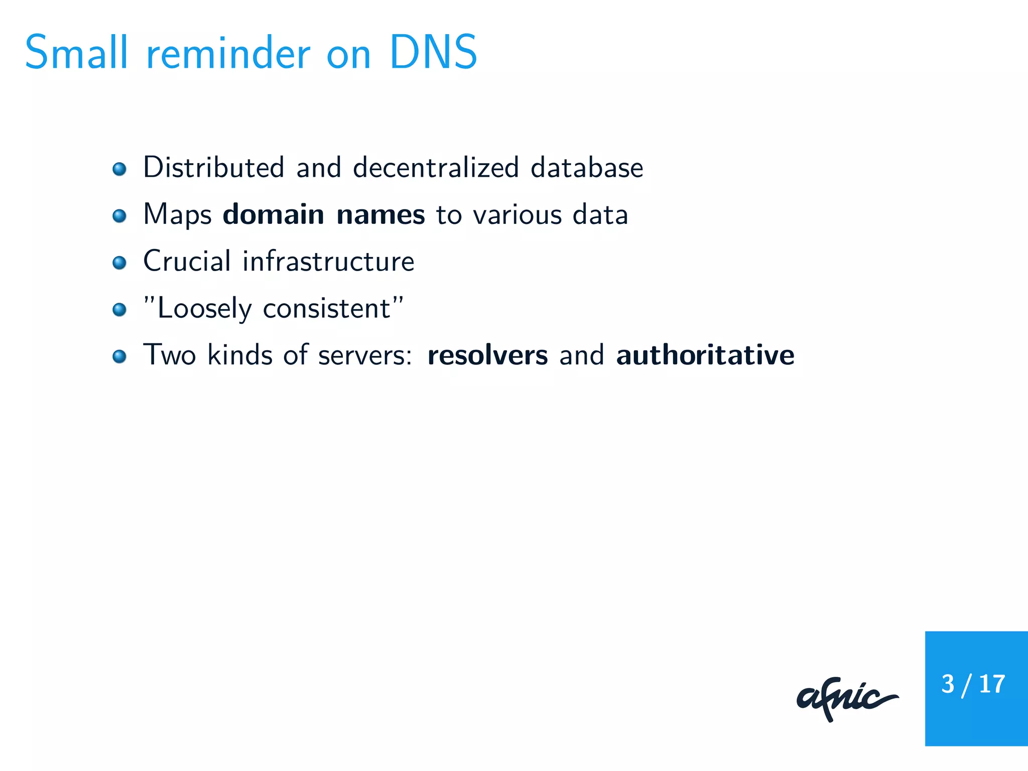 Small reminder on DNS
Distributed and decentralized database
Maps domain names to various data
Crucial infrastructure
”Loosely consistent”
Two kinds of servers: resolvers and authoritative
3 / 17
 