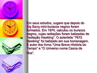 Em seus estudos, sugere que depois do  Big Bang  mini-buracos negros foram formados. Em 1974, calculou os buracos negros, cujas radiações foram batizadas de “radiação Hawking”. O asteróide “7672 Hawking” foi batizado em sua homenagem. É autor dos livros “Uma Breve História do Tempo” e “O Universo numa Casca de Noz”.   