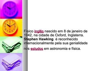 Físico  inglês  nascido em 8 de janeiro de 1942, na cidade de Oxford, Inglaterra.  Stephen Hawking   é reconhecido internacionalmente pela sua genialidade nos  estudos  em astronomia e física.   