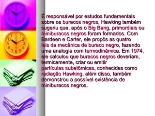 É responsável por estudos fundamentais sobre os  buracos negros , Hawking também sugeriu que, após o  Big Bang ,  primordiais  ou  miniburacos negros  foram formados. Com Bardeen e Carter, ele propôs as quatro  leis da mecânica de buraco negro , fazendo uma analogia com  termodinâmica . Em  1974 , ele calculou que  buracos negros  deveriam, termicamente, criar ou emitir  partículas subatômicas , conhecidas como  radiação Hawking , além disso, também demonstrou a possível existência de miniburacos negros.   