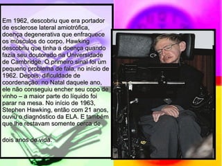 Em 1962, descobriu que era portador de esclerose lateral amiotrófica, doença degenerativa que enfraquece os músculos do corpo. Hawking descobriu que tinha a doença quando fazia seu doutorado na Universidade de Cambridge. O primeiro sinal foi um pequeno problema de fala, no início de 1962. Depois, dificuldade de coordenação: no Natal daquele ano, ele não conseguiu encher seu copo de vinho – a maior parte do líquido foi parar na mesa. No início de 1963, Stephen Hawking, então com 21 anos, ouviu o diagnóstico da ELA. E também que lhe restavam somente cerca de dois anos de vida.   