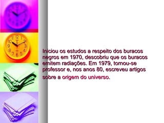 Iniciou os estudos a respeito dos buracos negros em 1970, descobriu que os buracos emitem radiações. Em 1979, tornou-se professor e, nos anos 80, escreveu artigos sobre a  origem do universo .   