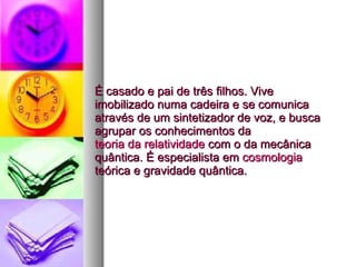 É casado e pai de três filhos. Vive imobilizado numa cadeira e se comunica através de um sintetizador de voz, e busca agrupar os conhecimentos da  teoria da relatividade  com o da mecânica quântica. É especialista em  cosmologia  teórica e gravidade quântica.  