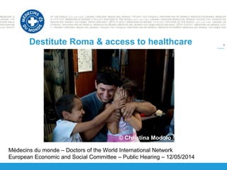 1
Destitute Roma & access to healthcare
Médecins du monde – Doctors of the World International Network
European Economic and Social Committee – Public Hearing – 12/05/2014
© Christina Modolo
 
