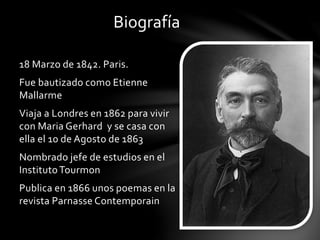 Biografía
18 Marzo de 1842. Paris.
Fue bautizado como Etienne
Mallarme
Viaja a Londres en 1862 para vivir
con Maria Gerhard y se casa con
ella el 10 de Agosto de 1863
Nombrado jefe de estudios en el
InstitutoTourmon
Publica en 1866 unos poemas en la
revista Parnasse Contemporain
 