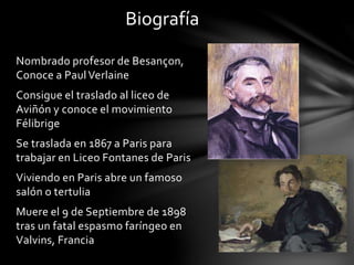 Biografía
Nombrado profesor de Besançon,
Conoce a PaulVerlaine
Consigue el traslado al liceo de
Aviñón y conoce el movimiento
Félibrige
Se traslada en 1867 a Paris para
trabajar en Liceo Fontanes de Paris
Viviendo en Paris abre un famoso
salón o tertulia
Muere el 9 de Septiembre de 1898
tras un fatal espasmo faríngeo en
Valvins, Francia
 
