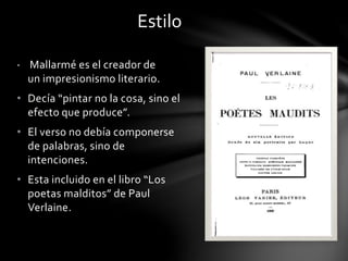 • Mallarmé es el creador de
un impresionismo literario.
• Decía “pintar no la cosa, sino el
efecto que produce”.
• El verso no debía componerse
de palabras, sino de
intenciones.
• Esta incluido en el libro “Los
poetas malditos” de Paul
Verlaine.
Estilo
 