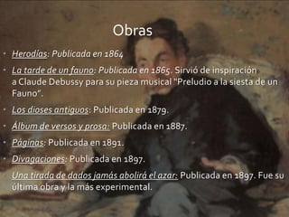• Herodías: Publicada en 1864
• La tarde de un fauno: Publicada en 1865. Sirvió de inspiración
a Claude Debussy para su pieza musical "Preludio a la siesta de un
Fauno”.
• Los dioses antiguos: Publicada en 1879.
• Álbum de versos y prosa: Publicada en 1887.
• Páginas: Publicada en 1891.
• Divagaciones: Publicada en 1897.
• Una tirada de dados jamás abolirá el azar: Publicada en 1897. Fue su
última obra y la más experimental.
Obras
 