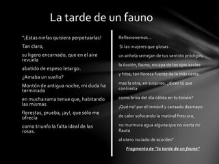“¡Estas ninfas quisiera perpetuarlas!
Tan claro,
su ligero encarnado, que en el aire
revuela
abatido de espeso letargo.
¿Amaba un sueño?
Montón de antigua noche, mi duda ha
terminado
en mucha rama tenue que, habitando
las mismas
florestas, prueba, ¡ay!, que sólo me
ofrecía
como triunfo la falta ideal de las
rosas.
La tarde de un fauno
Reflexionemos...
Si las mujeres que glosas
un anhela semejan de tus sentido pródigos,
la ilusión, fauno, escapa de los ojos azules
y fríos, tan llorosa fuente de la más casta:
mas la otra, en suspiros, ¿dices tú que
contrasta
como brisa del día cálida en tu toisón?
¡Qué no! por el inmóvil y cansado desmayo
de calor sofocando la matinal frescura,
no murmura agua alguna que no vierta mi
flauta
al otero rociado de acordes”
Fragmento de “la tarde de un fauno”
 