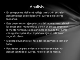 • En este poema Mallarmé refleja la relación entre los
pensamientos psicológicos y el cuerpo de los seres
humanos.
• Este poema es un ejemplo claro del momento en el cual
las cosas en el mundo físico tienen un efecto directo en
la mente humana, siendo primero el mundo físico. Por
consiguiente para él, el aspecto religioso está en un
segundo plano.
• El cuerpo humano es el foco del conocimiento como un
todo.
• Para tener un pensamiento armonioso se necesita
pensar con todo el cuerpo, no solo con la mente.
Análisis
 
