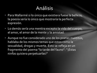• Para Mallarmé si lo único que existiera fuese la belleza,
la poesía sería lo único que mostraría la perfecta
expresión.
• Lo demás sería una mentira excepto la vida del cuerpo,
el amor, el amor de la mente y la amistad.
• Aunque no fue considerado uno de los poetas malditos,
hablaba de los mismos temas que estos como la
sexualidad, drogas y muerte. Esto se refleja en un
fragmento del poema “la tarde del fauno”: “¡Estas
ninfas quisiera perpetuarlas!”
Análisis
 