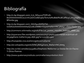 • http://2.bp.blogspot.com/_Ir2t_NO4xus/TOlPuIG-
BoI/AAAAAAAACwc/cmhvaQVLkd8/S360/Tertulia%2Bdel%2BCaf%25C3%25A9%2
BPombo.jpg
• http://3.bp.blogspot.com/_QHcfqyuNHfQ/TId-
tUQIKwI/AAAAAAAAAaQ/JulELDWBSrY/s320/mallarm%C3%A9+-+foto+Nadar.jpg
• http://commons.wikimedia.org/wiki/File:Les_poetes_maudits_(edition_1888).jpg
• http://03varvara.files.wordpress.com/2011/05/c3a9douard-manet-a-portrait-of-
stc3a9phane-mallarmc3a9-1876.jpg?w=1200&h=900
• http://huespedes.cica.es/aliens/gittcus/mallarme
• http://en.wikipedia.org/wiki/St%C3%A9phane_Mallarm%C3%A9
• http://es.scribd.com/doc/31330812/Stephane-Mallarme-La-Siesta-De-Un-Fauno-
Y-Otros-Poemas
• http://www.quaternaryinstitute.com/mallarmesymbolism.html
Bibliografía
 
