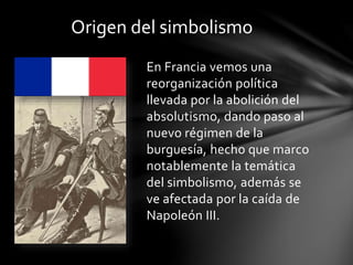 En Francia vemos una
reorganización política
llevada por la abolición del
absolutismo, dando paso al
nuevo régimen de la
burguesía, hecho que marco
notablemente la temática
del simbolismo, además se
ve afectada por la caída de
Napoleón III.
Origen del simbolismo
 
