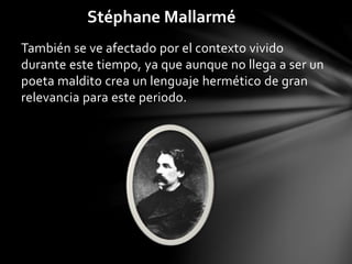 Stéphane Mallarmé
También se ve afectado por el contexto vivido
durante este tiempo, ya que aunque no llega a ser un
poeta maldito crea un lenguaje hermético de gran
relevancia para este periodo.
 