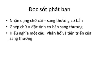 Đọc sốt phát ban
• Nhận dạng chữ cái = sang thương cơ bản
• Ghép chữ = đặc tính cơ bản sang thương
• Hiểu nghĩa một câu: Phân bố và tiến triển của
sang thương
 