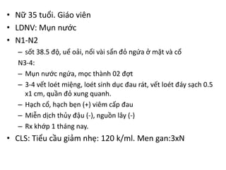 • Nữ 35 tuổi. Giáo viên
• LDNV: Mụn nước
• N1-N2
– sốt 38.5 độ, uể oải, nổi vài sẩn đỏ ngứa ở mặt và cổ
N3-4:
– Mụn nước ngứa, mọc thành 02 đợt
– 3-4 vết loét miệng, loét sinh dục đau rát, vết loét đáy sạch 0.5
x1 cm, quần đỏ xung quanh.
– Hạch cổ, hạch bẹn (+) viêm cấp đau
– Miễn dịch thủy đậu (-), nguồn lây (-)
– Rx khớp 1 tháng nay.
• CLS: Tiểu cầu giảm nhẹ: 120 k/ml. Men gan:3xN
 