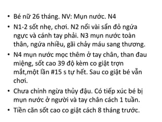 • Bé nữ 26 tháng. NV: Mụn nước. N4
• N1-2 sốt nhẹ, chơi. N2 nổi vài sẩn đỏ ngứa
ngực và cánh tay phải. N3 mụn nước toàn
thân, ngứa nhiều, gãi chảy máu sang thương.
• N4 mụn nước mọc thêm ở tay chân, than đau
miệng, sốt cao 39 độ kèm co giật trợn
mắt,một lần #15 s tự hết. Sau co giật bé vẫn
chơi.
• Chưa chính ngừa thủy đậu. Có tiếp xúc bé bị
mụn nước ở người và tay chân cách 1 tuần.
• Tiền căn sốt cao co giật cách 8 tháng trước.
 