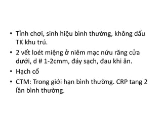 • Tỉnh chơi, sinh hiệu bình thường, không dấu
TK khu trú.
• 2 vết loét miệng ở niêm mạc nứu răng cửa
dưới, d # 1-2cmm, đáy sạch, đau khi ăn.
• Hạch cổ
• CTM: Trong giới hạn bình thường. CRP tang 2
lần bình thường.
 