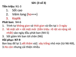 Sởi: (3 số 3)
Tiền triệu: N1-3
1. Sốt cao
2. Viêm long (ho+++)
3. Koplik
Phát ban: N4-6
1. Trình tự không gian và thời gian và tồn tại ≥ 3 ngày
2. Vẻ mặt sởi + rất mệt mỏi (tiền triệu rõ rệt và nặng nề
nhất) vào ngày đầu phát ban (N4-5)
3. Sốt giảm khi ban tới chân (N6)
Hồi phục: N7-9
Ban bay để lại 1.vết thâm và2. vảy trắng nhỏ mịn (từ N6-N9),
3.Ho còn nhưng cải thiện nhiều
 