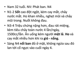 • Nam 32 tuổi. NV: Phát ban. N4
• N1-2 Sốt cao đột ngột, kèm cay mắt, chảy
nước mắt. Ho khan nhiều, nghẹt mũi và chảy
mũi trong. Nuốt không đau.
• N3-4 Triệu chứng nặng hơn, đau rát miệng,
kèm tiêu chảy toàn nước 4 lần/ngày,
1500cc/lần. Ăn uống kém người mệt lả. Ho và
cay mắt nhiều hơn khi ra gió - nắng.
• Sáng N4 nổi ban đỏ ở mặt, không ngứa sau đó
lan tới cổ ngực vào cuối ngày 4.
 