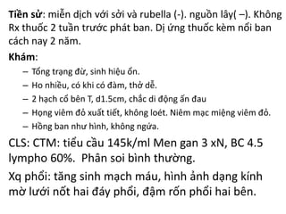 Tiền sử: miễn dịch với sởi và rubella (-). nguồn lây( –). Không
Rx thuốc 2 tuần trước phát ban. Dị ứng thuốc kèm nổi ban
cách nay 2 năm.
Khám:
– Tổng trạng đừ, sinh hiệu ổn.
– Ho nhiều, có khi có đàm, thở dễ.
– 2 hạch cổ bên T, d1.5cm, chắc di động ấn đau
– Họng viêm đỏ xuất tiết, không loét. Niêm mạc miệng viêm đỏ.
– Hồng ban như hình, không ngứa.
CLS: CTM: tiểu cầu 145k/ml Men gan 3 xN, BC 4.5
lympho 60%. Phân soi bình thường.
Xq phổi: tăng sinh mạch máu, hình ảnh dạng kính
mờ lưới nốt hai đáy phổi, đậm rốn phổi hai bên.
 