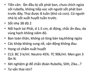 • Tiền căn: lần đầu bị sốt phát ban, chưa chích ngừa
sởi rubella, không tiếp xúc với người sốt phát ban
trước đây. Thai được 8 tuần (khó có con). Có người
nhà bị sốt xuất huyết tuần trước.
• Sốt nhẹ 38 độ 2
• Nổi hạch tai Phải, d 1.5 cm, di động, chắc ấn đau, da
vùng hạch không viêm đỏ.
• Ban toàn thân, không có lòng bàn tay,không ngứa
• Các khớp không sung nề, vận động không đau
• Họng có chấm xuất huyết
• CLS: BC 3 k/ml. Neutro 45%. TC 90k/ml. Men gan 3
lần N.
• Xét nghiệm gì để chẩn đoán Rubella, SXH, Zika...?
• Tư vấn thai ntn?
 