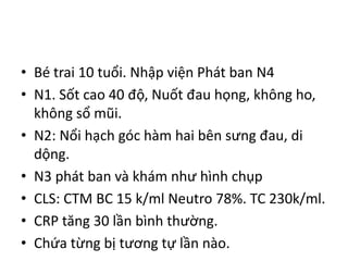 • Bé trai 10 tuổi. Nhập viện Phát ban N4
• N1. Sốt cao 40 độ, Nuốt đau họng, không ho,
không sổ mũi.
• N2: Nổi hạch góc hàm hai bên sưng đau, di
dộng.
• N3 phát ban và khám như hình chụp
• CLS: CTM BC 15 k/ml Neutro 78%. TC 230k/ml.
• CRP tăng 30 lần bình thường.
• Chứa từng bị tương tự lần nào.
 