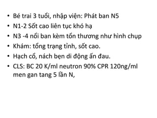 • Bé trai 3 tuổi, nhập viện: Phát ban N5
• N1-2 Sốt cao liên tục khó hạ
• N3 -4 nổi ban kèm tổn thương như hình chụp
• Khám: tổng trạng tỉnh, sốt cao.
• Hạch cổ, nách bẹn di động ấn đau.
• CLS: BC 20 K/ml neutron 90% CPR 120ng/ml
men gan tang 5 lần N,
 
