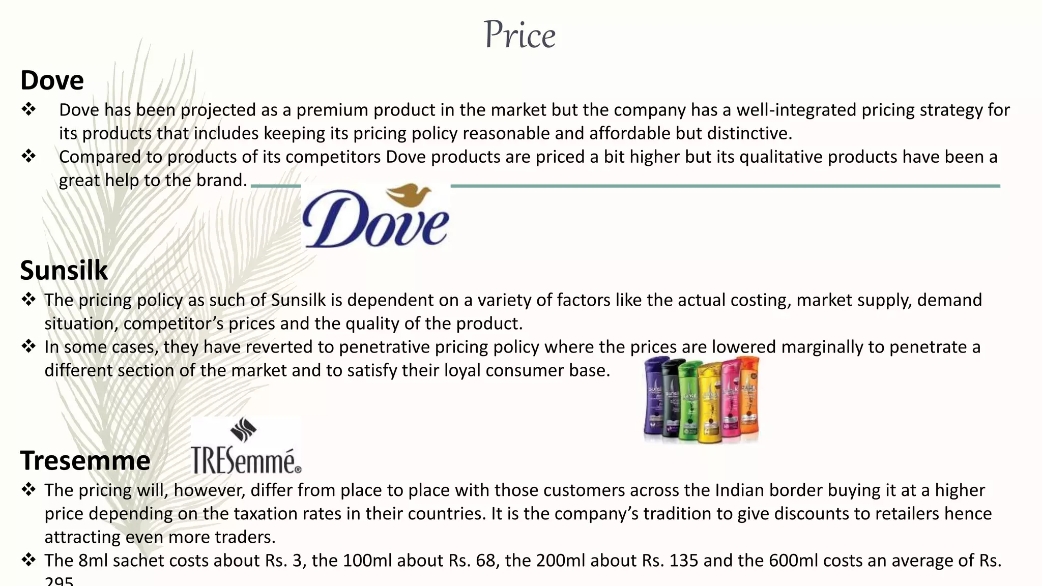 Price
Dove
 Dove has been projected as a premium product in the market but the company has a well-integrated pricing strategy for
its products that includes keeping its pricing policy reasonable and affordable but distinctive.
 Compared to products of its competitors Dove products are priced a bit higher but its qualitative products have been a
great help to the brand.
Sunsilk
 The pricing policy as such of Sunsilk is dependent on a variety of factors like the actual costing, market supply, demand
situation, competitor’s prices and the quality of the product.
 In some cases, they have reverted to penetrative pricing policy where the prices are lowered marginally to penetrate a
different section of the market and to satisfy their loyal consumer base.
Tresemme
 The pricing will, however, differ from place to place with those customers across the Indian border buying it at a higher
price depending on the taxation rates in their countries. It is the company’s tradition to give discounts to retailers hence
attracting even more traders.
 The 8ml sachet costs about Rs. 3, the 100ml about Rs. 68, the 200ml about Rs. 135 and the 600ml costs an average of Rs.
 