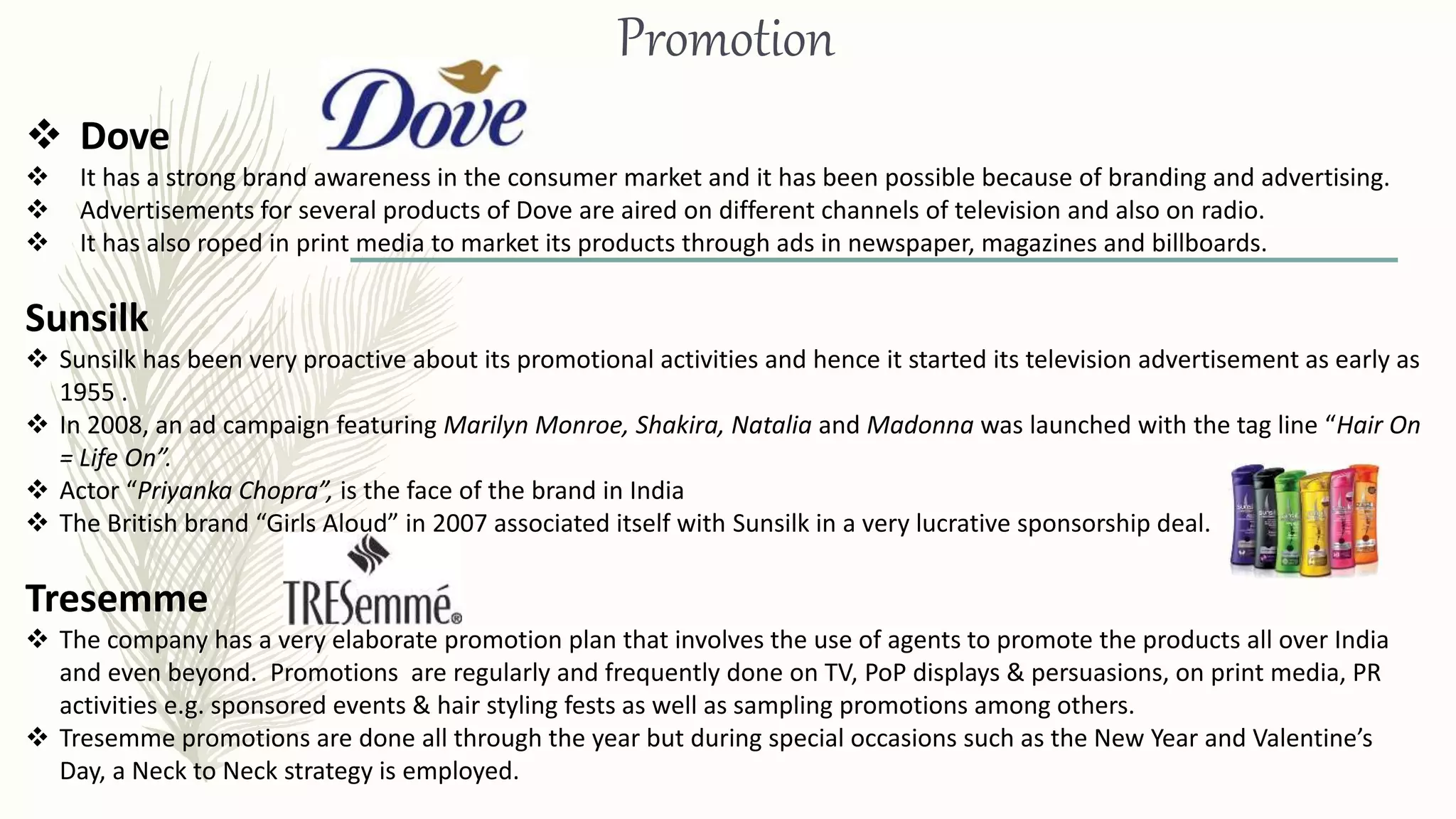 Promotion
 Dove
 It has a strong brand awareness in the consumer market and it has been possible because of branding and advertising.
 Advertisements for several products of Dove are aired on different channels of television and also on radio.
 It has also roped in print media to market its products through ads in newspaper, magazines and billboards.
Sunsilk
 Sunsilk has been very proactive about its promotional activities and hence it started its television advertisement as early as
1955 .
 In 2008, an ad campaign featuring Marilyn Monroe, Shakira, Natalia and Madonna was launched with the tag line “Hair On
= Life On”.
 Actor “Priyanka Chopra”, is the face of the brand in India
 The British brand “Girls Aloud” in 2007 associated itself with Sunsilk in a very lucrative sponsorship deal.
Tresemme
 The company has a very elaborate promotion plan that involves the use of agents to promote the products all over India
and even beyond. Promotions are regularly and frequently done on TV, PoP displays & persuasions, on print media, PR
activities e.g. sponsored events & hair styling fests as well as sampling promotions among others.
 Tresemme promotions are done all through the year but during special occasions such as the New Year and Valentine’s
Day, a Neck to Neck strategy is employed.
 