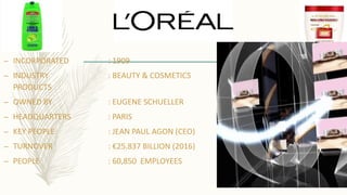 – INCORPORATED : 1909
– INDUSTRY : BEAUTY & COSMETICS
PRODUCTS
– OWNED BY : EUGENE SCHUELLER
– HEADQUARTERS : PARIS
– KEY PEOPLE : JEAN PAUL AGON (CEO)
– TURNOVER : €25.837 BILLION (2016)
– PEOPLE : 60,850 EMPLOYEES
 