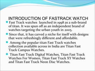 INTRODUCTION OF FASTRACK WATCH
Fast Track watches launched in 1998 as a sub-brand
 of titan. It was spun off as an independent brand of
 watches targeting the urban youth in 2005.
Since that, it has carved a niche for itself with designs
 that were refreshingly different and affordable.
 Among the popular titan Fast Track watches
 collection available across in India are Titan Fast
 Track Campus Watches.
 Titan Fast Track Digital Watches, Titan Fast Track
 Watches For Women, Titan Fast Track XY Watches
 and Titan Fast Track Neon Disc Watches.
 