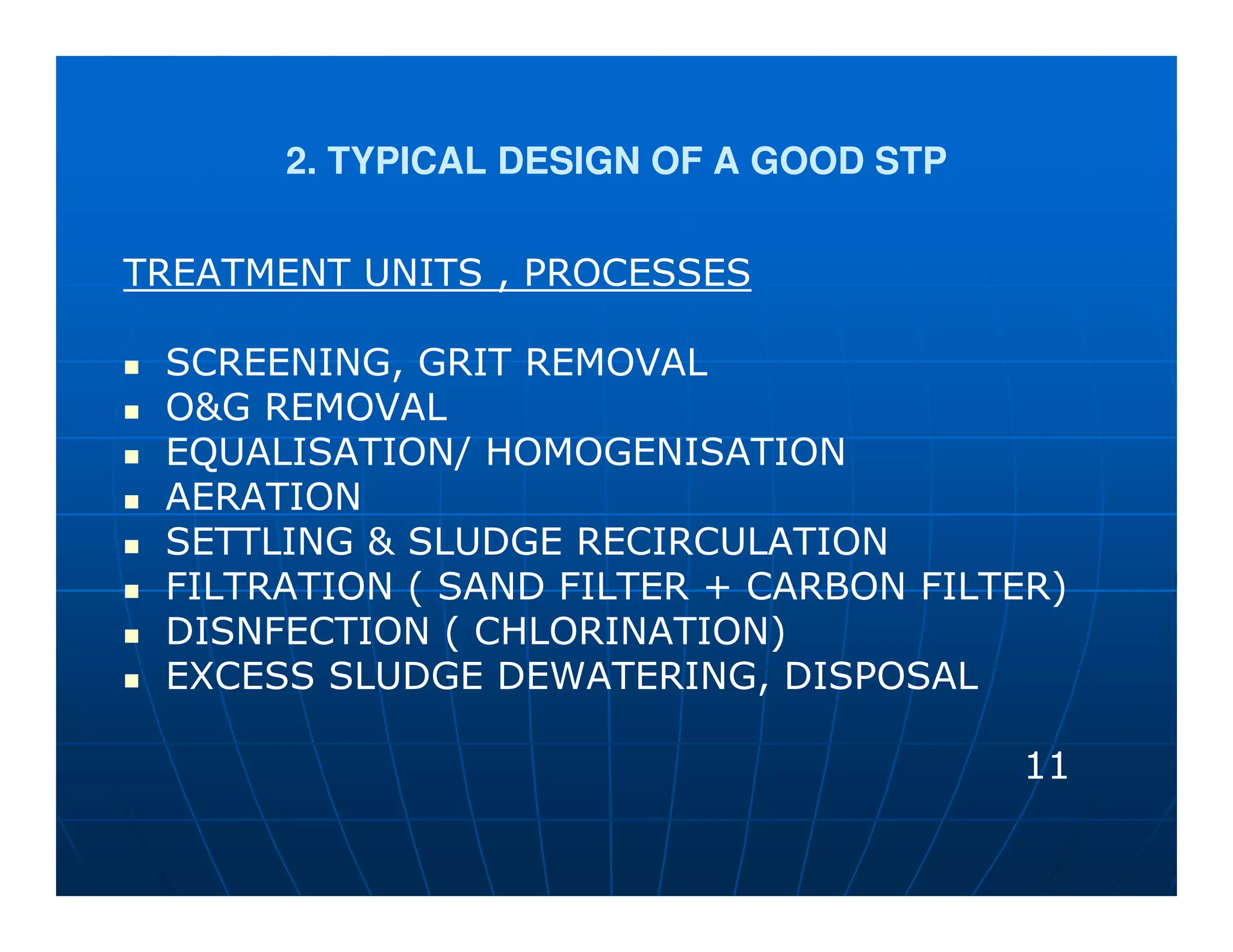 2. TYPICAL DESIGN OF A GOOD STP


TREATMENT UNITS , PROCESSES

 SCREENING, GRIT REMOVAL
 O&G REMOVAL
 EQUALISATION/ HOMOGENISATION
 AERATION
 SETTLING & SLUDGE RECIRCULATION
 FILTRATION ( SAND FILTER + CARBON FILTER)
 DISNFECTION ( CHLORINATION)
 EXCESS SLUDGE DEWATERING, DISPOSAL

                                        11
 