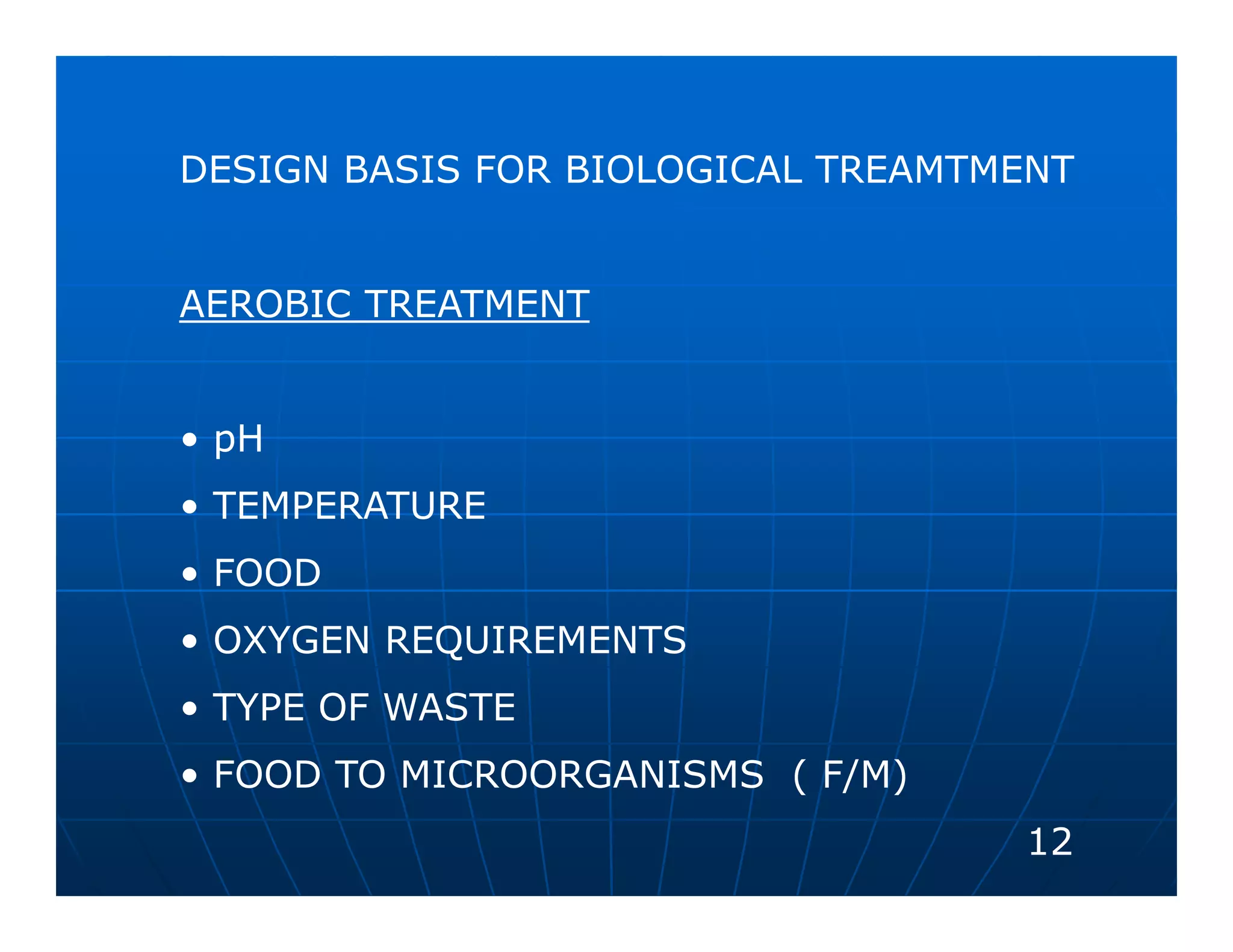 DESIGN BASIS FOR BIOLOGICAL TREAMTMENT


AEROBIC TREATMENT


• pH
• TEMPERATURE
• FOOD
• OXYGEN REQUIREMENTS
• TYPE OF WASTE
• FOOD TO MICROORGANISMS ( F/M)
                                   12
 