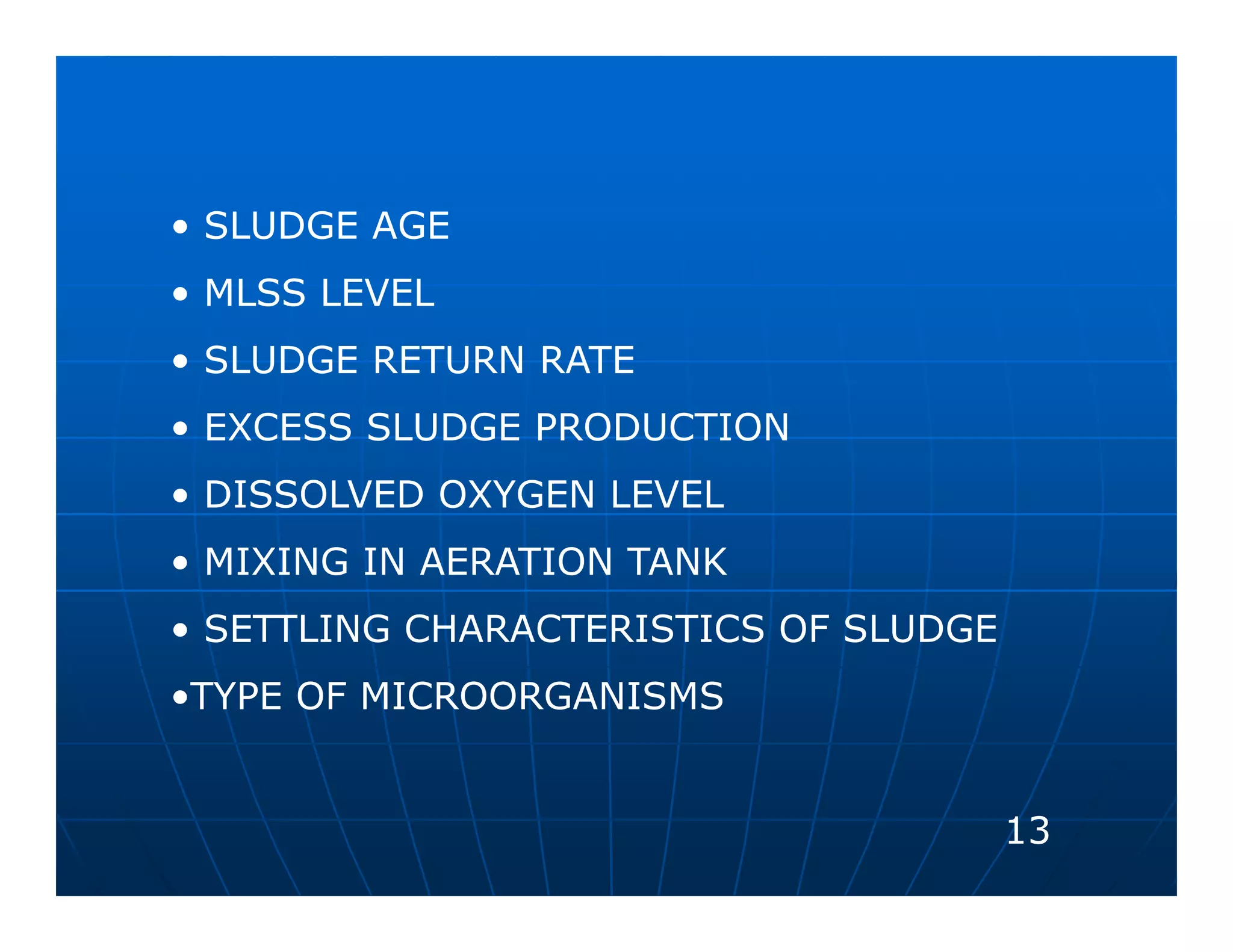 • SLUDGE AGE
• MLSS LEVEL
• SLUDGE RETURN RATE
• EXCESS SLUDGE PRODUCTION
• DISSOLVED OXYGEN LEVEL
• MIXING IN AERATION TANK
• SETTLING CHARACTERISTICS OF SLUDGE
•TYPE OF MICROORGANISMS


                                       13
 