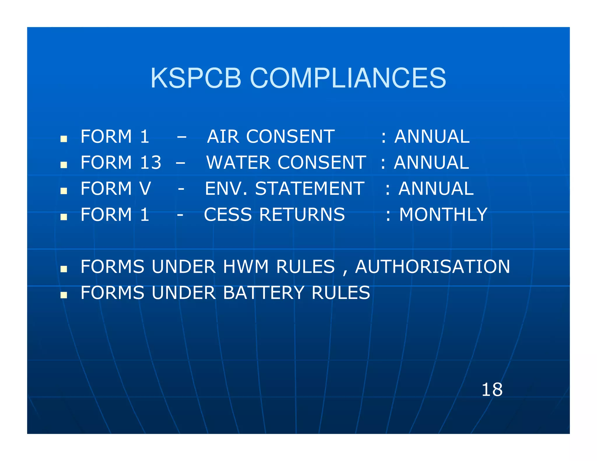 KSPCB COMPLIANCES

FORM   1    – AIR CONSENT      : ANNUAL
FORM   13   – WATER CONSENT    : ANNUAL
FORM   V    - ENV. STATEMENT    : ANNUAL
FORM   1    - CESS RETURNS      : MONTHLY

FORMS UNDER HWM RULES , AUTHORISATION
FORMS UNDER BATTERY RULES




                                        18
 