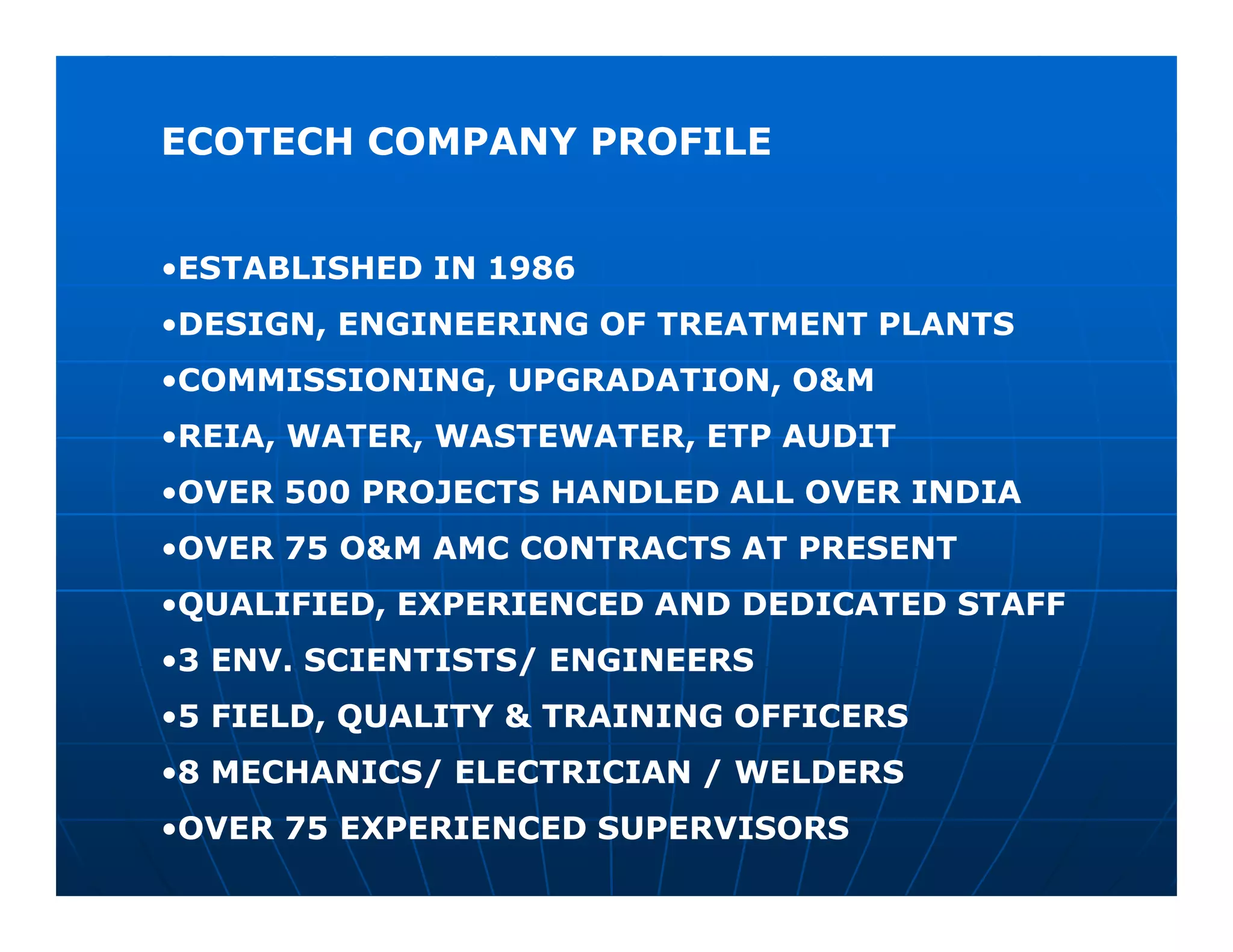 ECOTECH COMPANY PROFILE


•ESTABLISHED IN 1986
•DESIGN, ENGINEERING OF TREATMENT PLANTS
•COMMISSIONING, UPGRADATION, O&M
•REIA, WATER, WASTEWATER, ETP AUDIT
•OVER 500 PROJECTS HANDLED ALL OVER INDIA
•OVER 75 O&M AMC CONTRACTS AT PRESENT
•QUALIFIED, EXPERIENCED AND DEDICATED STAFF
•3 ENV. SCIENTISTS/ ENGINEERS
•5 FIELD, QUALITY & TRAINING OFFICERS
•8 MECHANICS/ ELECTRICIAN / WELDERS
•OVER 75 EXPERIENCED SUPERVISORS
 