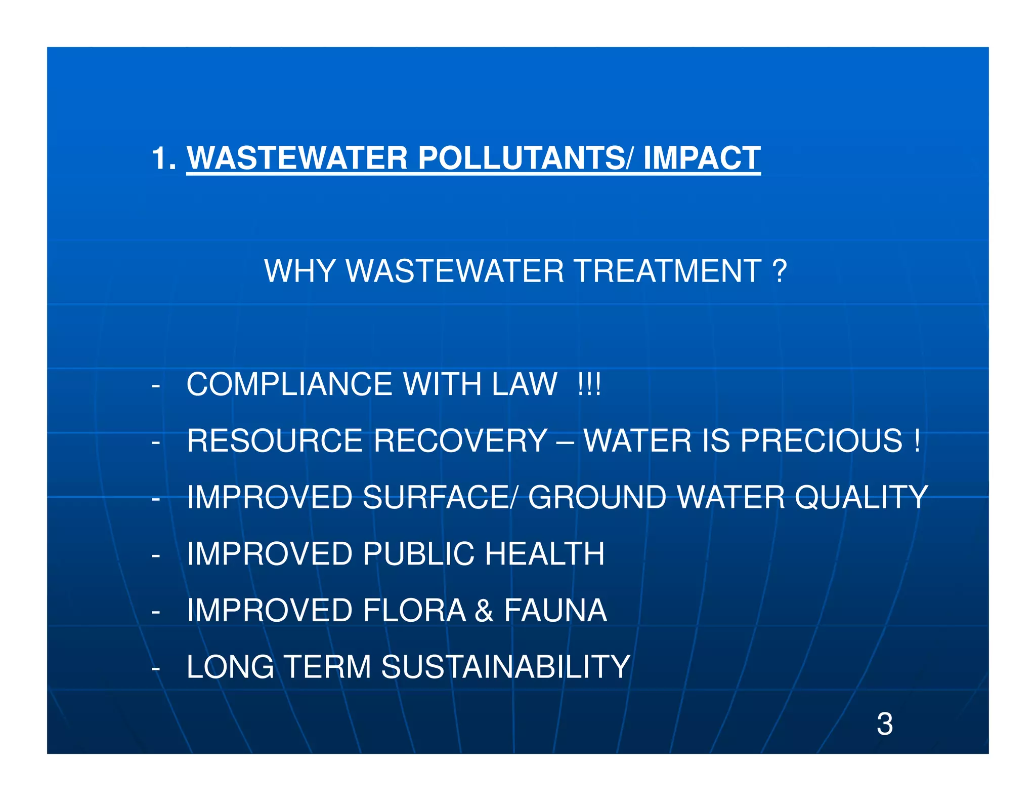 1. WASTEWATER POLLUTANTS/ IMPACT


      WHY WASTEWATER TREATMENT ?


- COMPLIANCE WITH LAW !!!
- RESOURCE RECOVERY – WATER IS PRECIOUS !
- IMPROVED SURFACE/ GROUND WATER QUALITY
- IMPROVED PUBLIC HEALTH
- IMPROVED FLORA & FAUNA
- LONG TERM SUSTAINABILITY
                                      3
 