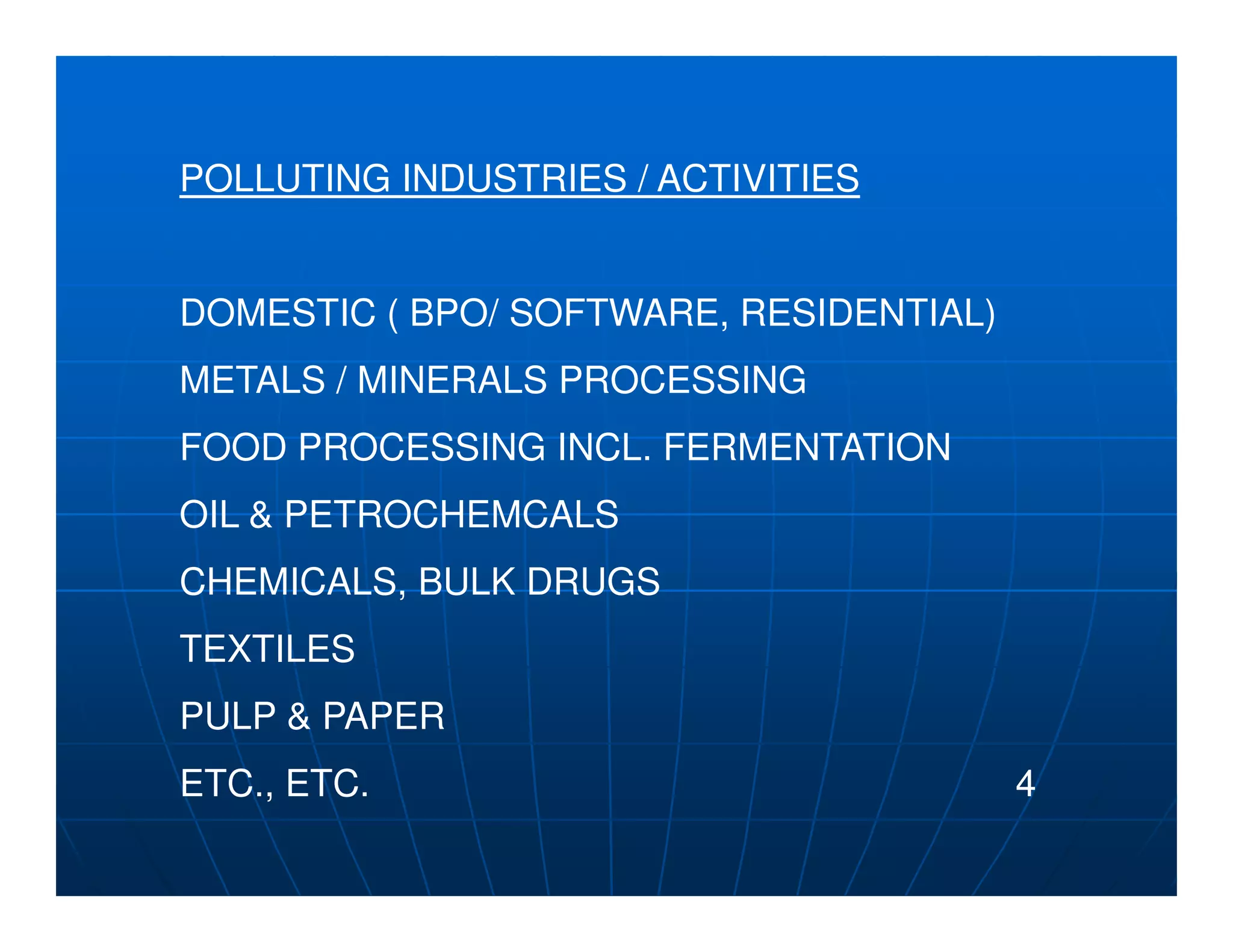 POLLUTING INDUSTRIES / ACTIVITIES


DOMESTIC ( BPO/ SOFTWARE, RESIDENTIAL)
METALS / MINERALS PROCESSING
FOOD PROCESSING INCL. FERMENTATION
OIL & PETROCHEMCALS
CHEMICALS, BULK DRUGS
TEXTILES
PULP & PAPER
ETC., ETC.                               4
 