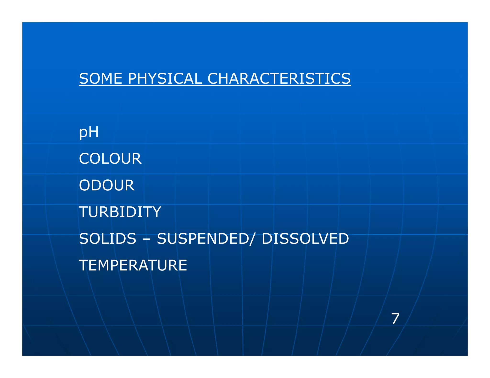 SOME PHYSICAL CHARACTERISTICS


pH
COLOUR
ODOUR
TURBIDITY
SOLIDS – SUSPENDED/ DISSOLVED
TEMPERATURE


                                7
 