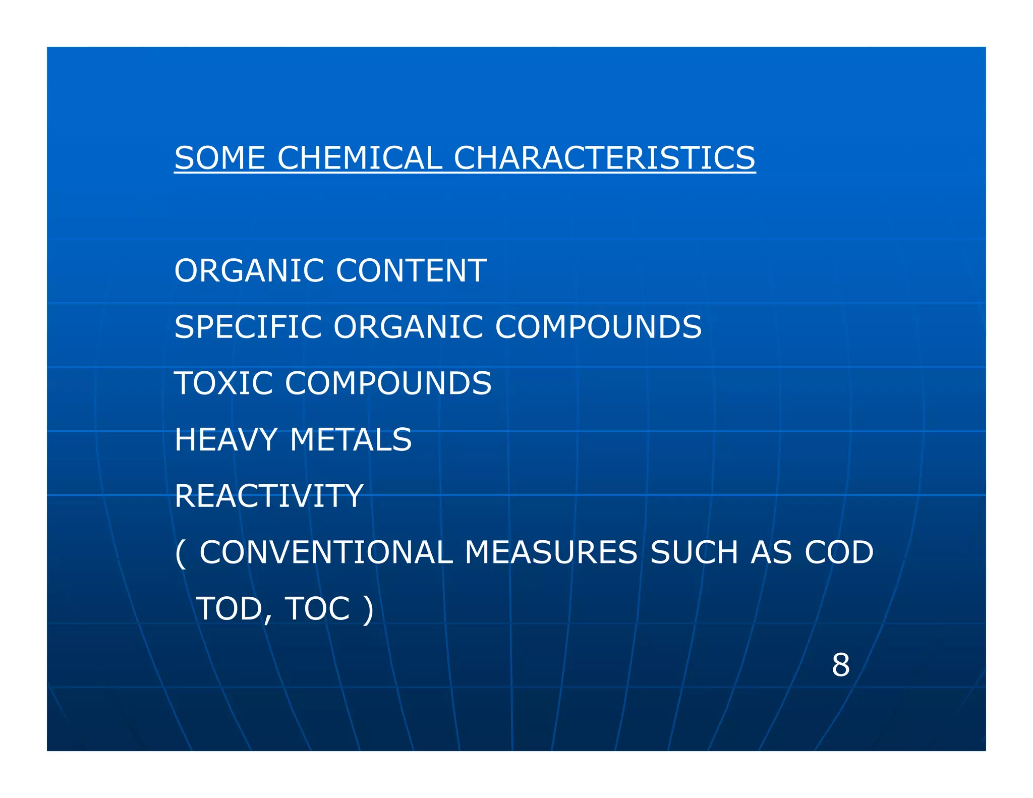SOME CHEMICAL CHARACTERISTICS


ORGANIC CONTENT
SPECIFIC ORGANIC COMPOUNDS
TOXIC COMPOUNDS
HEAVY METALS
REACTIVITY
( CONVENTIONAL MEASURES SUCH AS COD
 TOD, TOC )
                                8
 
