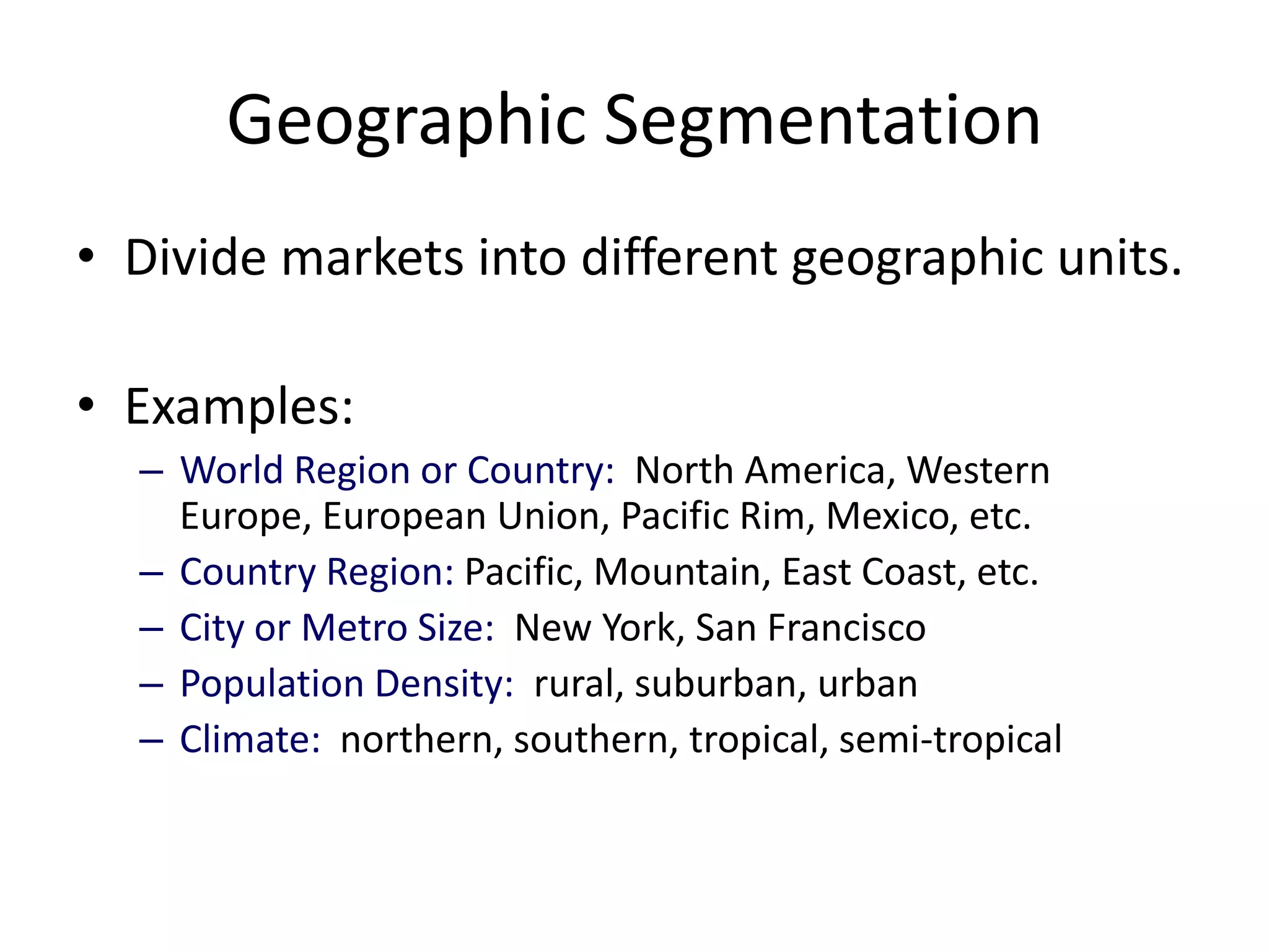 Geographic Segmentation
• Divide markets into different geographic units.

• Examples:
  – World Region or Country: North America, Western
    Europe, European Union, Pacific Rim, Mexico, etc.
  – Country Region: Pacific, Mountain, East Coast, etc.
  – City or Metro Size: New York, San Francisco
  – Population Density: rural, suburban, urban
  – Climate: northern, southern, tropical, semi-tropical
 