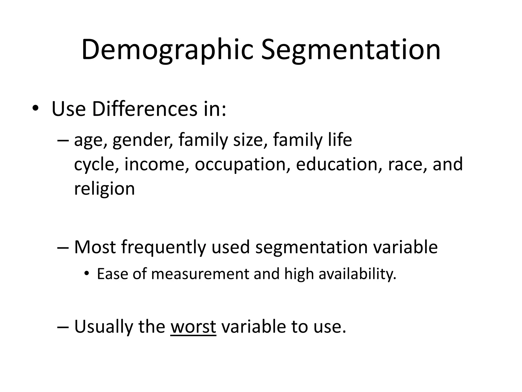 Demographic Segmentation
• Use Differences in:
  – age, gender, family size, family life
    cycle, income, occupation, education, race, and
    religion

  – Most frequently used segmentation variable
     • Ease of measurement and high availability.


  – Usually the worst variable to use.
 