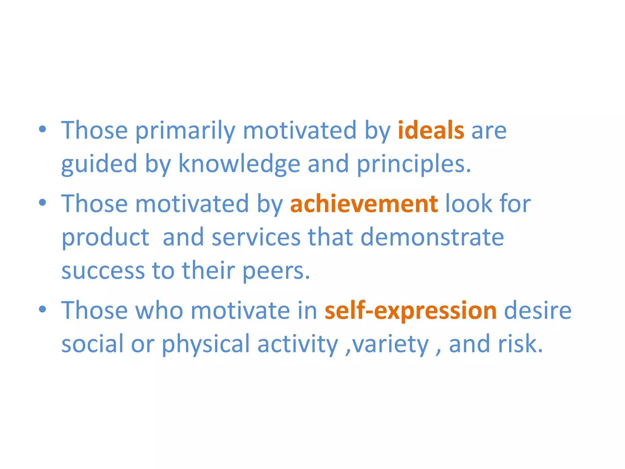 • Those primarily motivated by ideals are
  guided by knowledge and principles.
• Those motivated by achievement look for
  product and services that demonstrate
  success to their peers.
• Those who motivate in self-expression desire
  social or physical activity ,variety , and risk.
 
