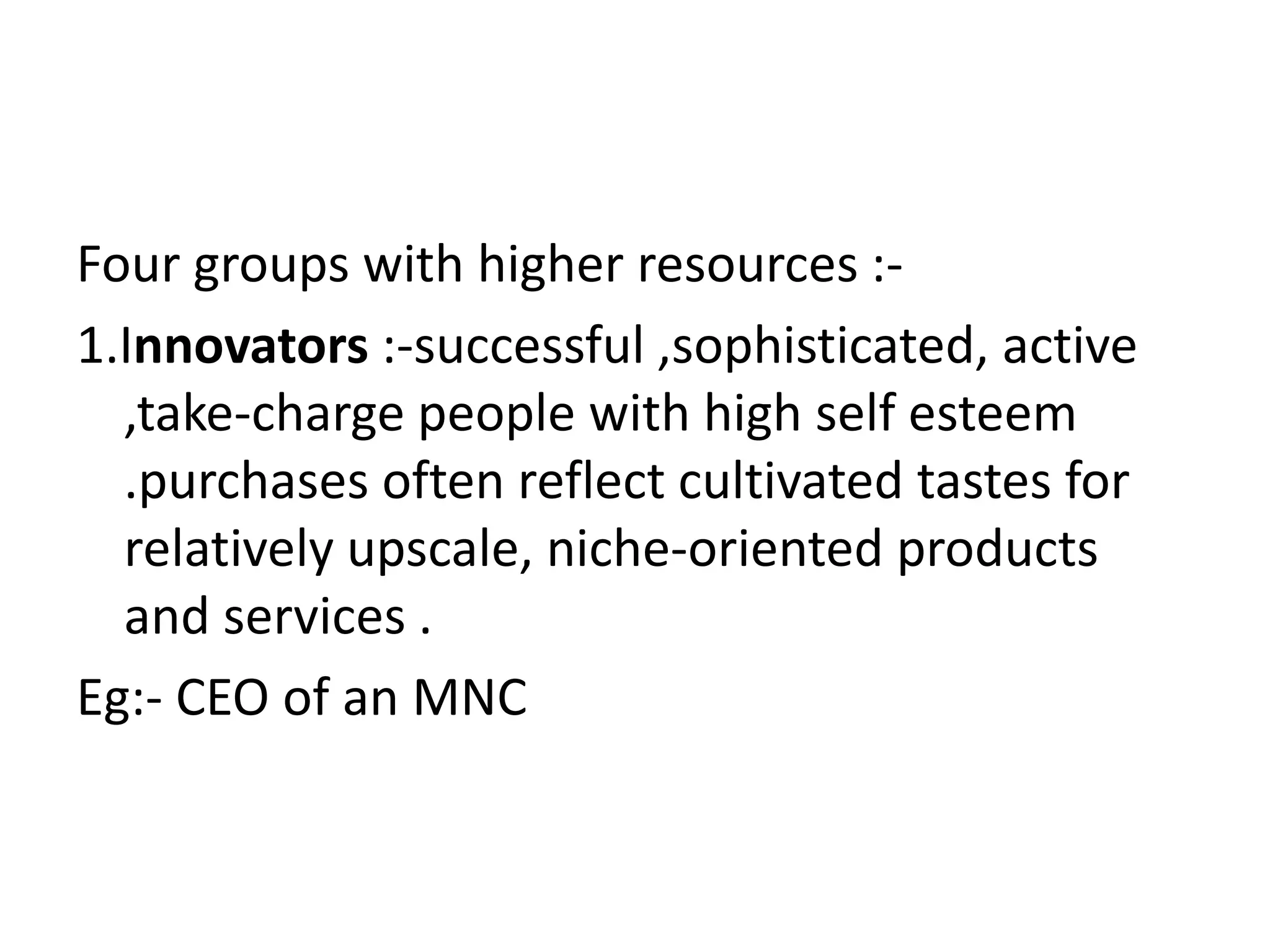 Four groups with higher resources :-
1.Innovators :-successful ,sophisticated, active
  ,take-charge people with high self esteem
  .purchases often reflect cultivated tastes for
  relatively upscale, niche-oriented products
  and services .
Eg:- CEO of an MNC
 