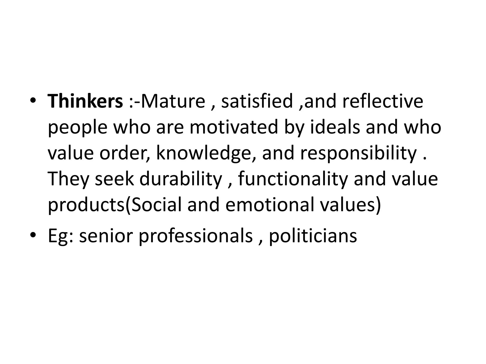 • Thinkers :-Mature , satisfied ,and reflective
  people who are motivated by ideals and who
  value order, knowledge, and responsibility .
  They seek durability , functionality and value
  products(Social and emotional values)
• Eg: senior professionals , politicians
 
