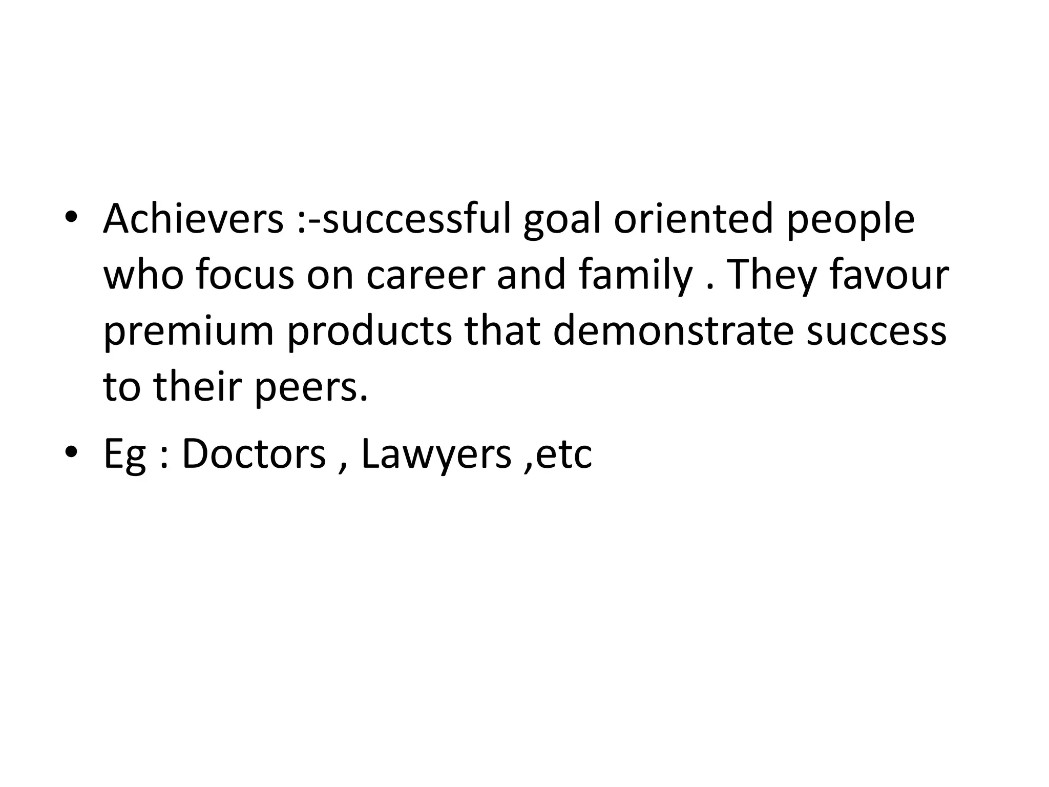 • Achievers :-successful goal oriented people
  who focus on career and family . They favour
  premium products that demonstrate success
  to their peers.
• Eg : Doctors , Lawyers ,etc
 