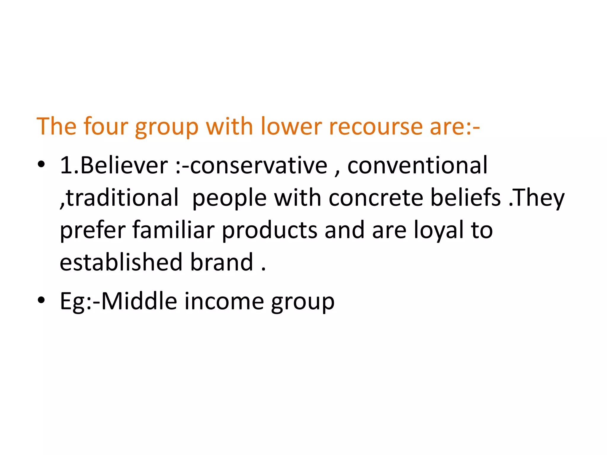 The four group with lower recourse are:-
• 1.Believer :-conservative , conventional
  ,traditional people with concrete beliefs .They
  prefer familiar products and are loyal to
  established brand .
• Eg:-Middle income group
 