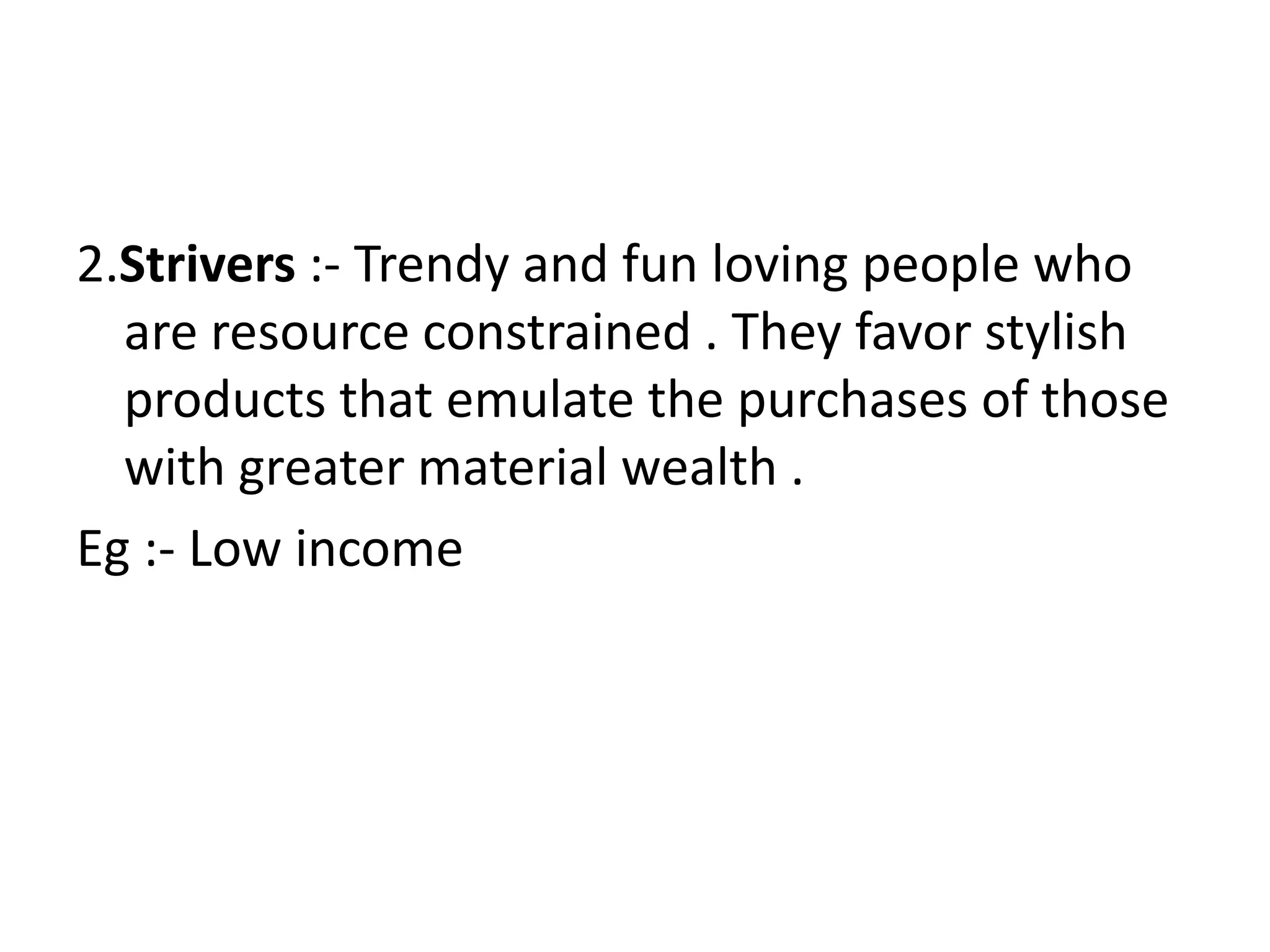 2.Strivers :- Trendy and fun loving people who
  are resource constrained . They favor stylish
  products that emulate the purchases of those
  with greater material wealth .
Eg :- Low income
 